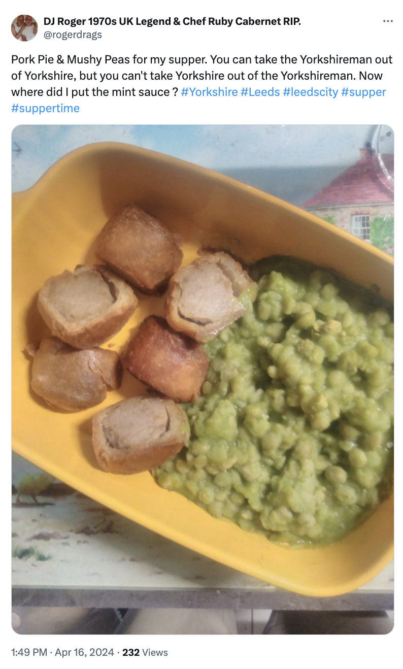 dish - Dj Roger 1970s Uk Legend & Chef Ruby Cabernet Rip. Pork Pie & Mushy Peas for my supper. You can take the Yorkshireman out of Yorkshire, but you can't take Yorkshire out of the Yorkshireman. Now where did I put the mint sauce? . 232 Views